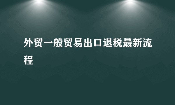 外贸一般贸易出口退税最新流程