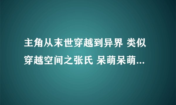主角从末世穿越到异界 类似穿越空间之张氏 呆萌呆萌也看过了 求。