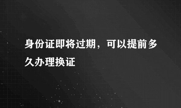 身份证即将过期，可以提前多久办理换证