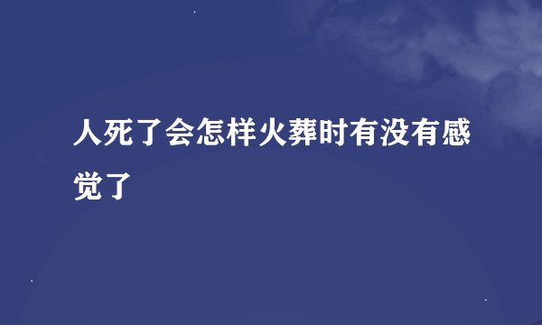 人死了会怎样火葬时有没有感觉了