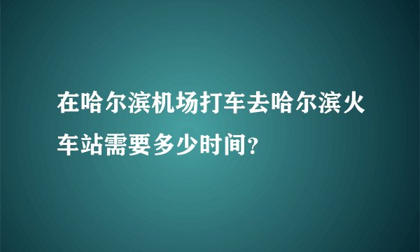 在哈尔滨机场打车去哈尔滨火车站需要多少时间？
