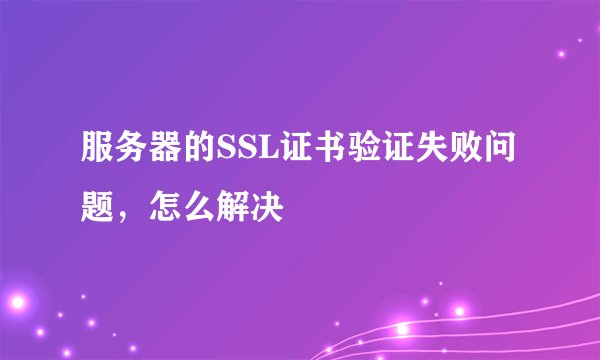 服务器的SSL证书验证失败问题，怎么解决