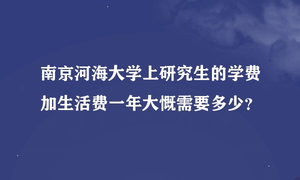 南京河海大学上研究生的学费加生活费一年大慨需要多少？