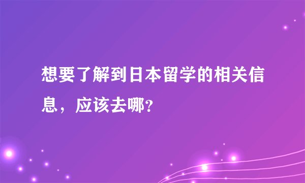 想要了解到日本留学的相关信息，应该去哪？
