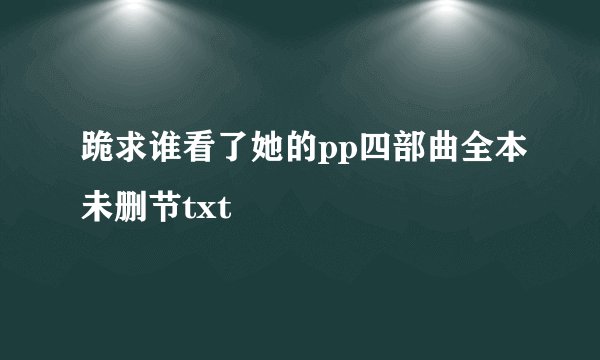 跪求谁看了她的pp四部曲全本未删节txt