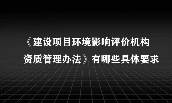 《建设项目环境影响评价机构资质管理办法》有哪些具体要求