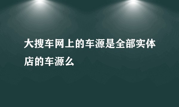 大搜车网上的车源是全部实体店的车源么