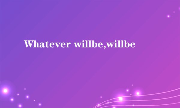 Whatever willbe,willbe