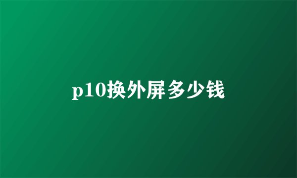 p10换外屏多少钱
