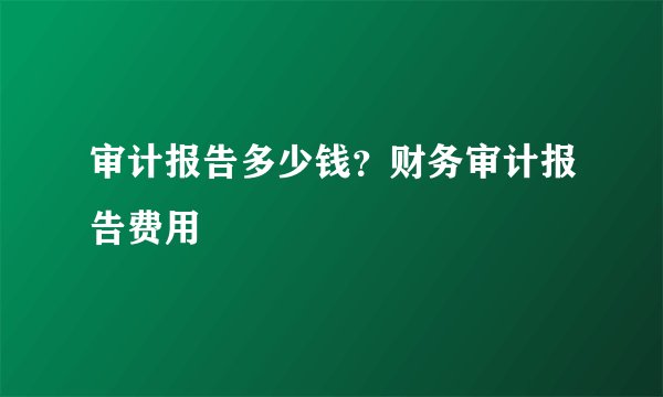 审计报告多少钱？财务审计报告费用