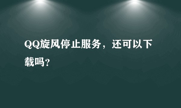 QQ旋风停止服务，还可以下载吗？