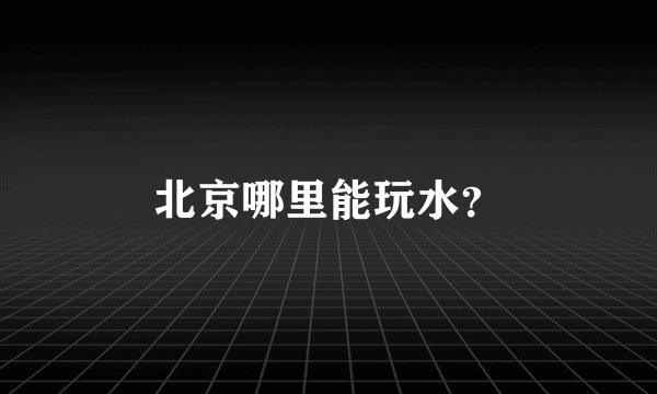 北京哪里能玩水？