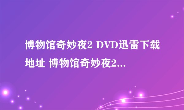 博物馆奇妙夜2 DVD迅雷下载地址 博物馆奇妙夜2 高清BT下载地址 谢谢啦