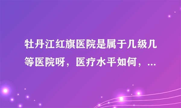 牡丹江红旗医院是属于几级几等医院呀，医疗水平如何，医疗团队怎么样呀，我有个大哥要去那里看病？