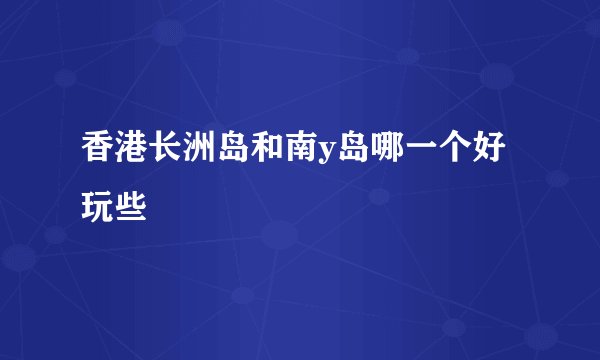 香港长洲岛和南y岛哪一个好玩些