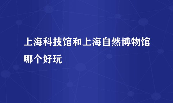 上海科技馆和上海自然博物馆哪个好玩