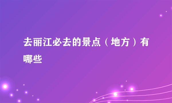 去丽江必去的景点（地方）有哪些