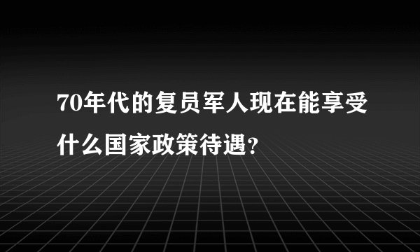 70年代的复员军人现在能享受什么国家政策待遇？