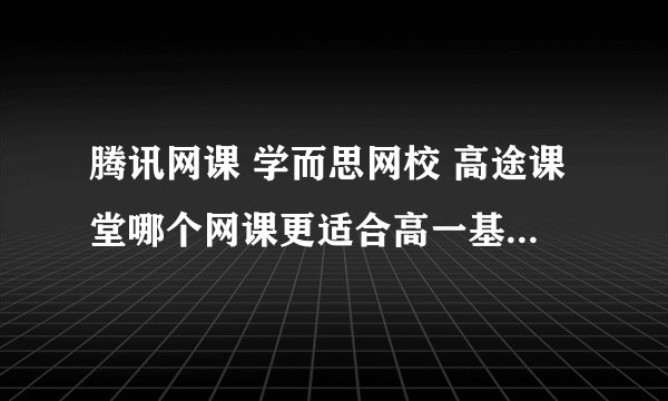 腾讯网课 学而思网校 高途课堂哪个网课更适合高一基础差想考985的学生？
