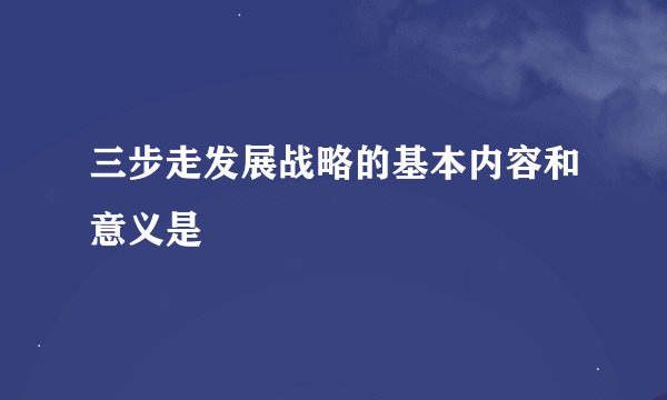 三步走发展战略的基本内容和意义是