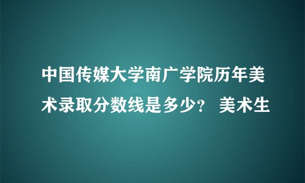 中国传媒大学南广学院历年美术录取分数线是多少？ 美术生