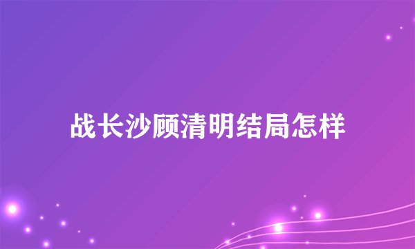战长沙顾清明结局怎样
