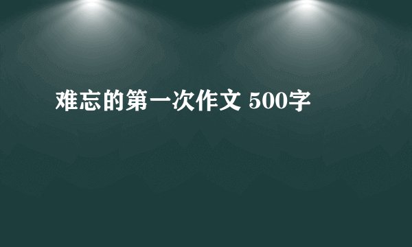 难忘的第一次作文 500字