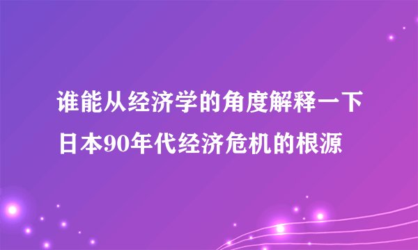 谁能从经济学的角度解释一下日本90年代经济危机的根源