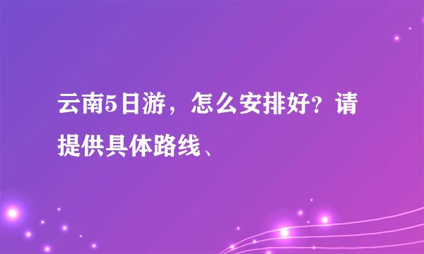 云南5日游，怎么安排好？请提供具体路线、