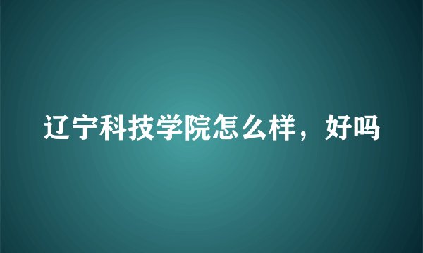 辽宁科技学院怎么样，好吗