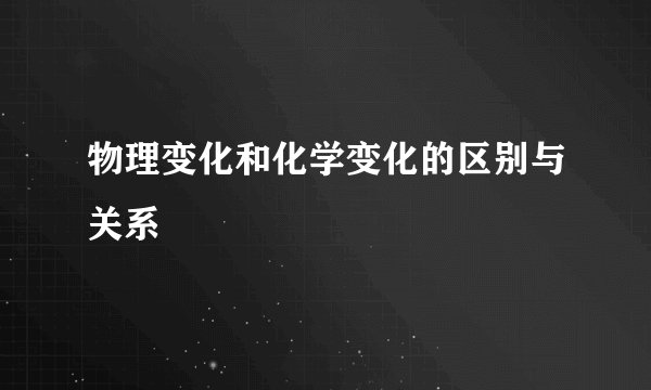 物理变化和化学变化的区别与关系