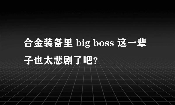 合金装备里 big boss 这一辈子也太悲剧了吧？