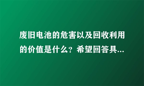 废旧电池的危害以及回收利用的价值是什么？希望回答具体些，谢谢！
