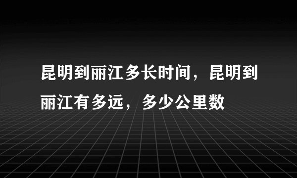 昆明到丽江多长时间，昆明到丽江有多远，多少公里数