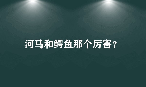 河马和鳄鱼那个厉害？