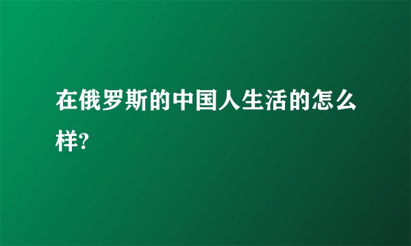 在俄罗斯的中国人生活的怎么样?