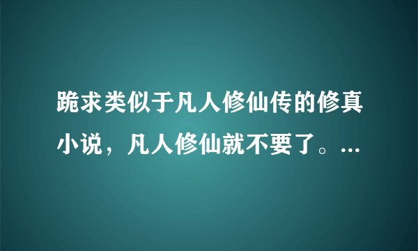 跪求类似于凡人修仙传的修真小说，凡人修仙就不要了。我正在看，换几本好看的发邮箱1055254554@qq。com