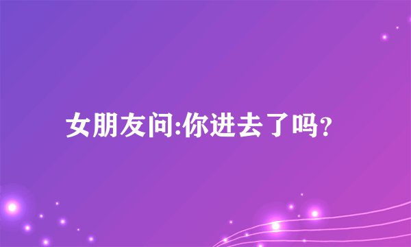 女朋友问:你进去了吗？