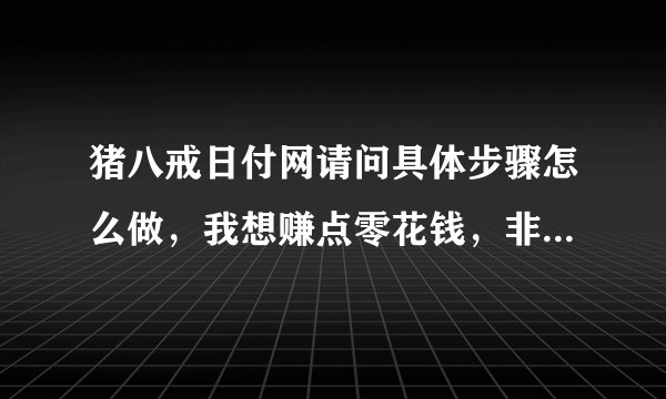 猪八戒日付网请问具体步骤怎么做，我想赚点零花钱，非常感谢，高悬赏哦。