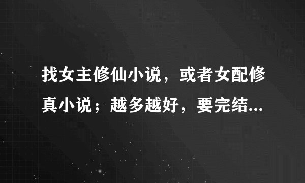 找女主修仙小说，或者女配修真小说；越多越好，要完结的TXT