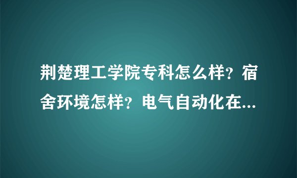 荆楚理工学院专科怎么样？宿舍环境怎样？电气自动化在那个校区啊？