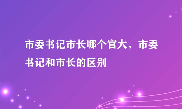 市委书记市长哪个官大，市委书记和市长的区别