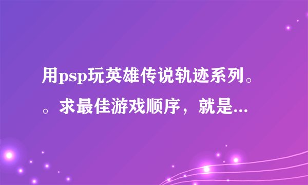 用psp玩英雄传说轨迹系列。。求最佳游戏顺序，就是从哪部开始玩，第二部玩什么，第三部玩什么那样的。