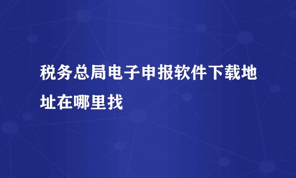 税务总局电子申报软件下载地址在哪里找