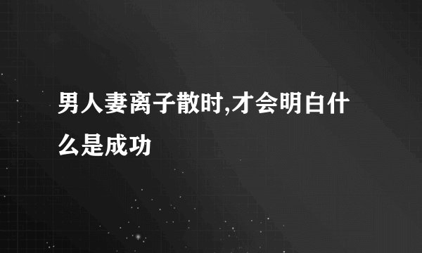 男人妻离子散时,才会明白什么是成功