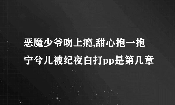 恶魔少爷吻上瘾,甜心抱一抱宁兮儿被纪夜白打pp是第几章
