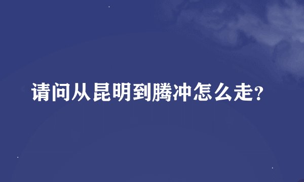 请问从昆明到腾冲怎么走？