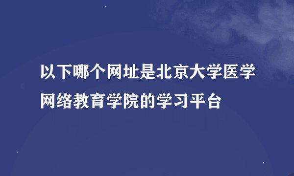 以下哪个网址是北京大学医学网络教育学院的学习平台