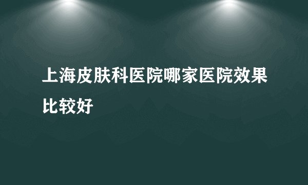 上海皮肤科医院哪家医院效果比较好