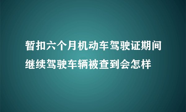 暂扣六个月机动车驾驶证期间继续驾驶车辆被查到会怎样